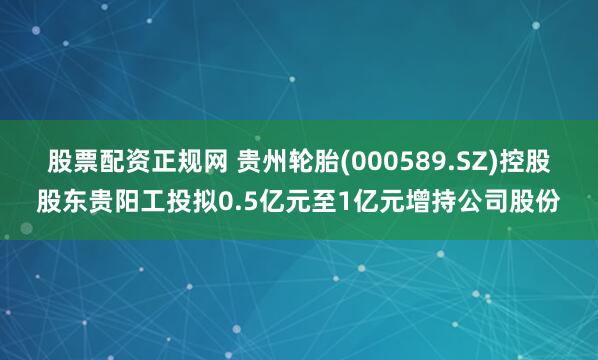 股票配资正规网 贵州轮胎(000589.SZ)控股股东贵阳工投拟0.5亿元至1亿元增持公司股份